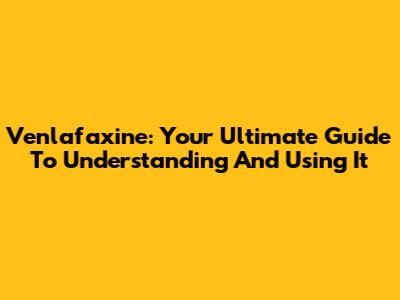 Venlafaxine: Your Ultimate Guide To Understanding And Using It