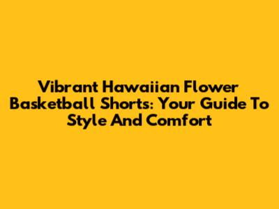 Vibrant Hawaiian Flower Basketball Shorts: Your Guide To Style And Comfort