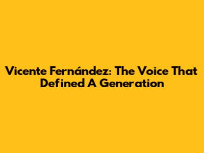 Vicente Fernández: The Voice That Defined A Generation