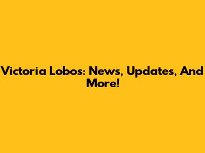 Victoria Lobos: News, Updates, And More!