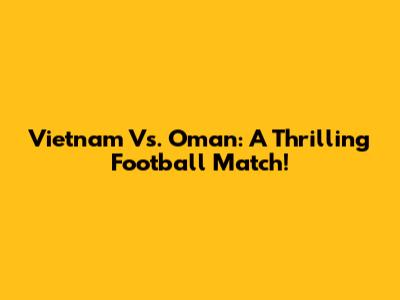 Vietnam Vs. Oman: A Thrilling Football Match!