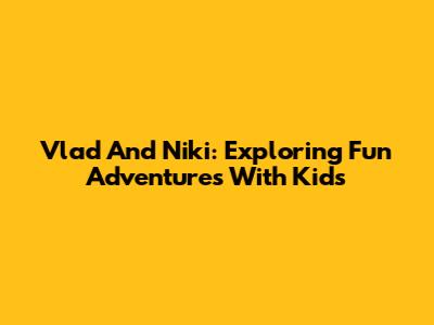Vlad And Niki: Exploring Fun Adventures With Kids