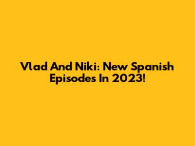Vlad And Niki: New Spanish Episodes In 2023!