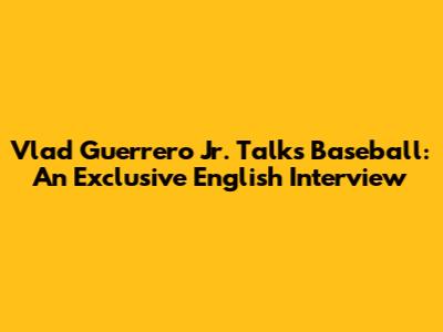 Vlad Guerrero Jr. Talks Baseball: An Exclusive English Interview