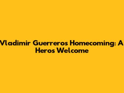 Vladimir Guerrero's Homecoming: A Hero's Welcome