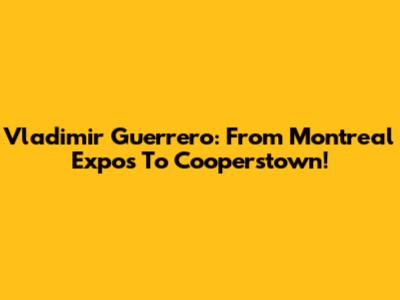 Vladimir Guerrero: From Montreal Expos To Cooperstown!