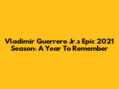 Vladimir Guerrero Jr.'s Epic 2021 Season: A Year To Remember