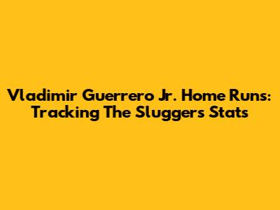 Vladimir Guerrero Jr. Home Runs: Tracking The Slugger's Stats