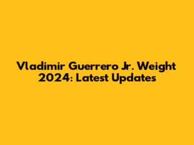 Vladimir Guerrero Jr. Weight 2024: Latest Updates