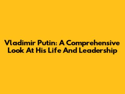 Vladimir Putin: A Comprehensive Look At His Life And Leadership