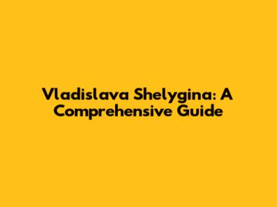 Vladislava Shelygina: A Comprehensive Guide