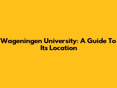 Wageningen University: A Guide To Its Location