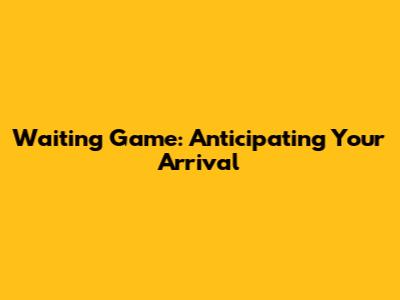 Waiting Game: Anticipating Your Arrival