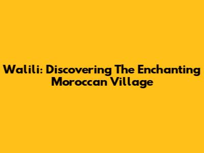 Walili: Discovering The Enchanting Moroccan Village