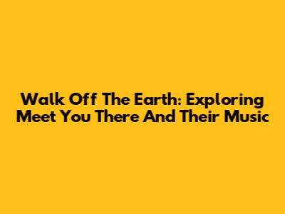 Walk Off The Earth: Exploring 'Meet You There' And Their Music