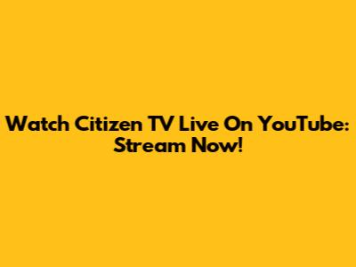 Watch Citizen TV Live On YouTube: Stream Now!