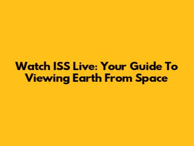 Watch ISS Live: Your Guide To Viewing Earth From Space