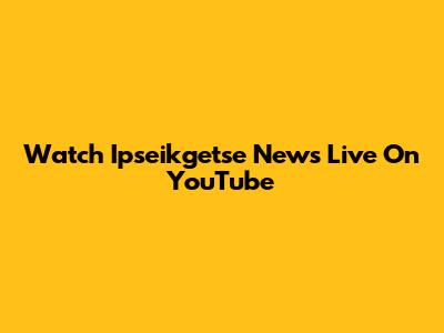 Watch Ipseikgetse News Live On YouTube
