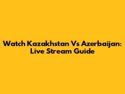 Watch Kazakhstan Vs Azerbaijan: Live Stream Guide
