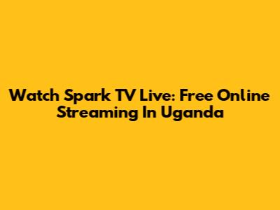 Watch Spark TV Live: Free Online Streaming In Uganda