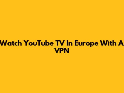 Watch YouTube TV In Europe With A VPN