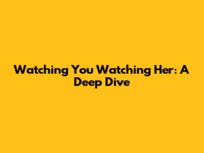 Watching You Watching Her: A Deep Dive