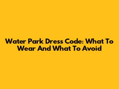 Water Park Dress Code: What To Wear And What To Avoid