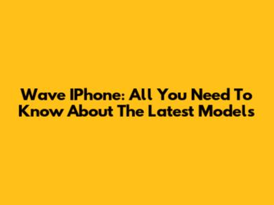 Wave IPhone: All You Need To Know About The Latest Models