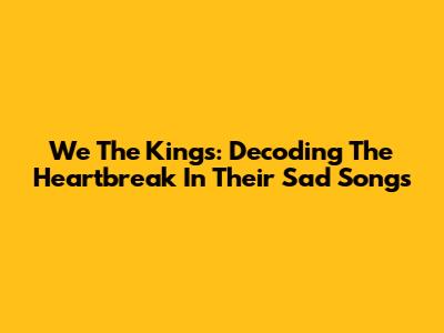 We The Kings: Decoding The Heartbreak In Their Sad Songs