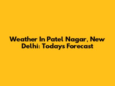 Weather In Patel Nagar, New Delhi: Today's Forecast