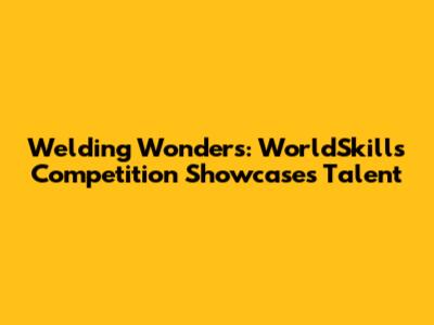 Welding Wonders: WorldSkills Competition Showcases Talent