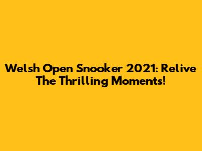 Welsh Open Snooker 2021: Relive The Thrilling Moments!
