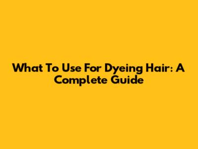 What To Use For Dyeing Hair: A Complete Guide