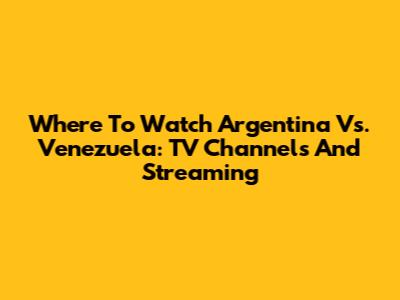 Where To Watch Argentina Vs. Venezuela: TV Channels And Streaming