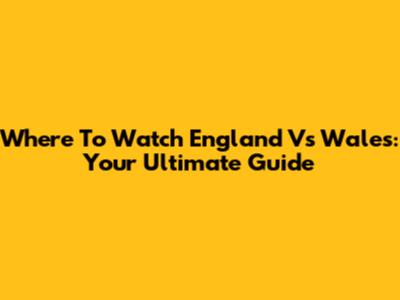 Where To Watch England Vs Wales: Your Ultimate Guide