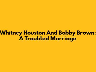 Whitney Houston And Bobby Brown: A Troubled Marriage