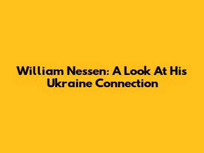 William Nessen: A Look At His Ukraine Connection