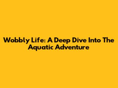 Wobbly Life: A Deep Dive Into The Aquatic Adventure