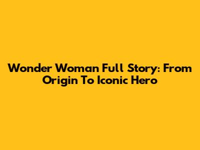 Wonder Woman Full Story: From Origin To Iconic Hero
