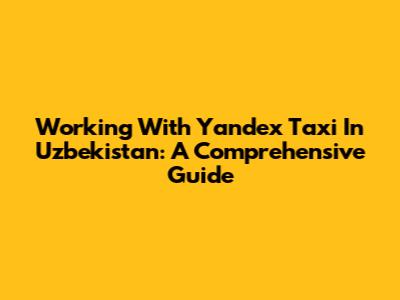 Working With Yandex Taxi In Uzbekistan: A Comprehensive Guide