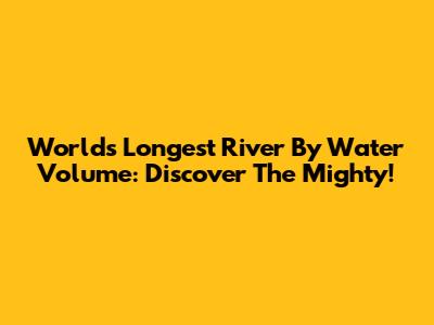 World's Longest River By Water Volume: Discover The Mighty!