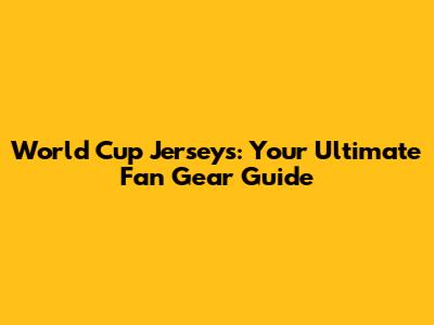 World Cup Jerseys: Your Ultimate Fan Gear Guide