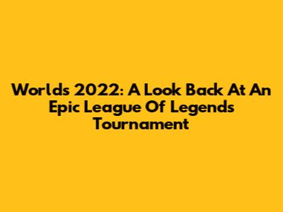 Worlds 2022: A Look Back At An Epic League Of Legends Tournament