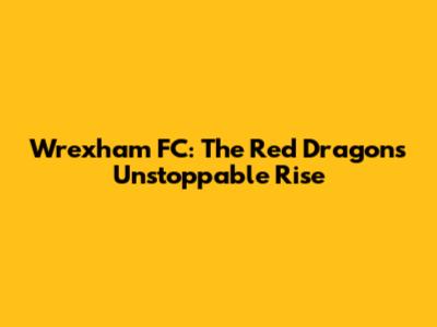 Wrexham FC: The Red Dragons' Unstoppable Rise