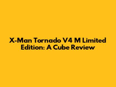 X-Man Tornado V4 M Limited Edition: A Cube Review