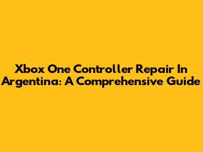 Xbox One Controller Repair In Argentina: A Comprehensive Guide