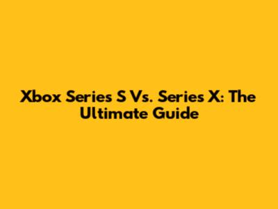 Xbox Series S Vs. Series X: The Ultimate Guide