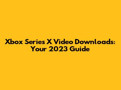 Xbox Series X Video Downloads: Your 2023 Guide