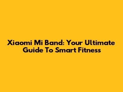 Xiaomi Mi Band: Your Ultimate Guide To Smart Fitness