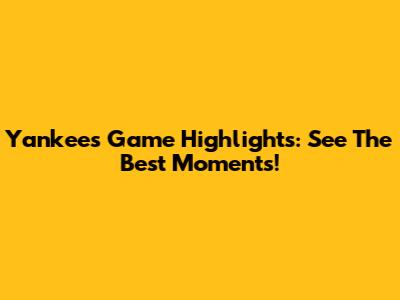 Yankees Game Highlights: See The Best Moments!